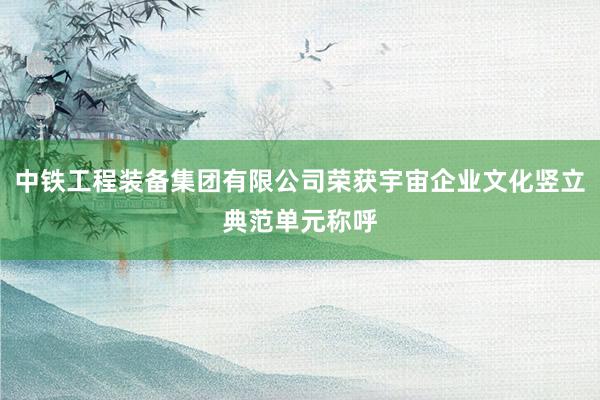 中铁工程装备集团有限公司荣获宇宙企业文化竖立典范单元称呼