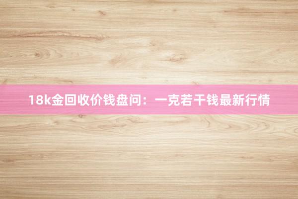 18k金回收价钱盘问：一克若干钱最新行情
