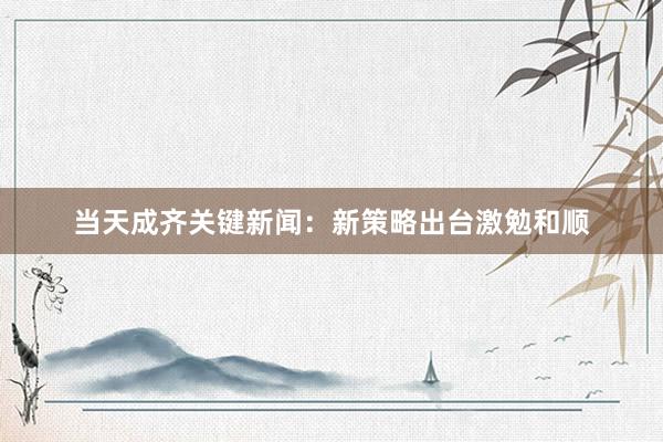 当天成齐关键新闻：新策略出台激勉和顺